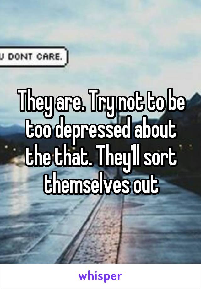They are. Try not to be too depressed about the that. They'll sort themselves out