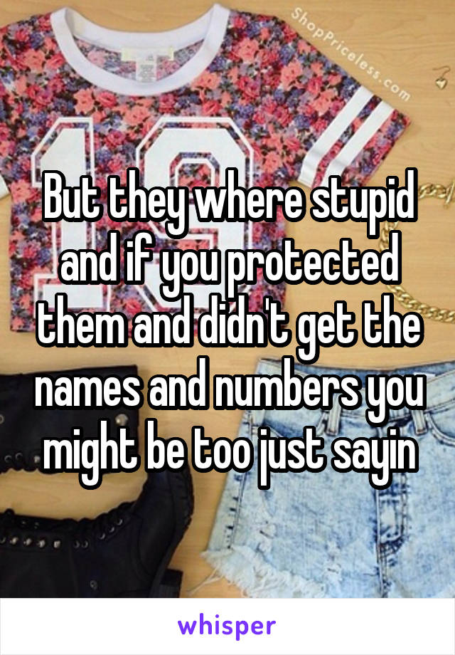 But they where stupid and if you protected them and didn't get the names and numbers you might be too just sayin