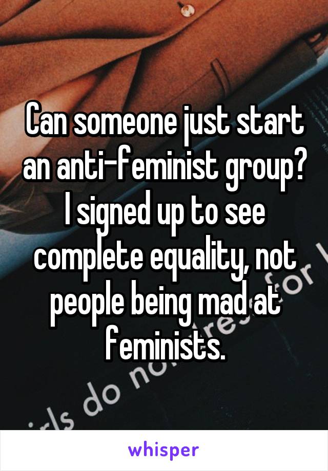 Can someone just start an anti-feminist group? I signed up to see complete equality, not people being mad at feminists.