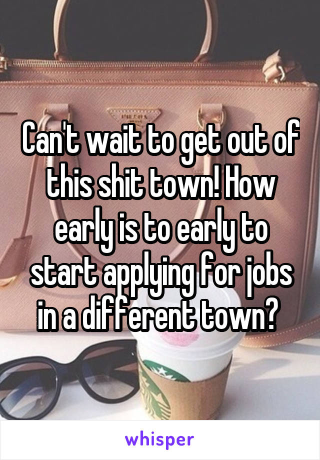 Can't wait to get out of this shit town! How early is to early to start applying for jobs in a different town? 