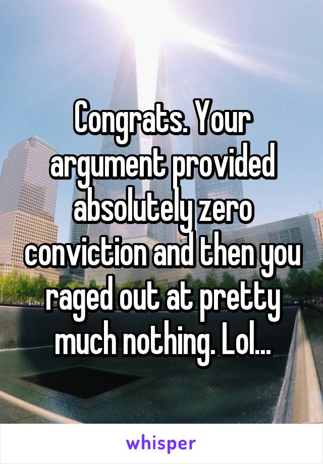 Congrats. Your argument provided absolutely zero conviction and then you raged out at pretty much nothing. Lol...