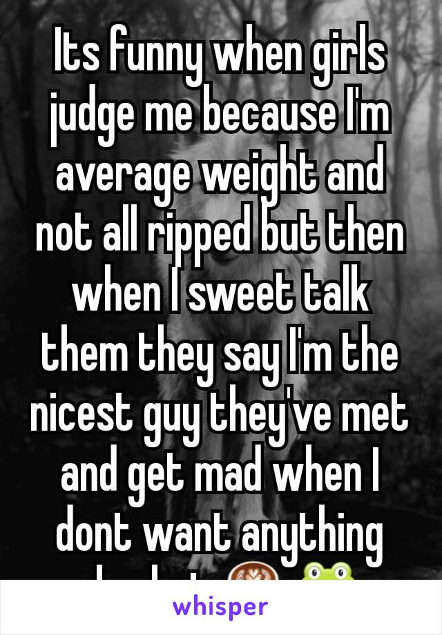 Its funny when girls judge me because I'm average weight and not all ripped but then when I sweet talk them they say I'm the nicest guy they've met and get mad when I dont want anything else but ☕🐸