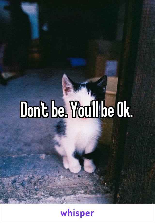 Don't be. You'll be Ok. 