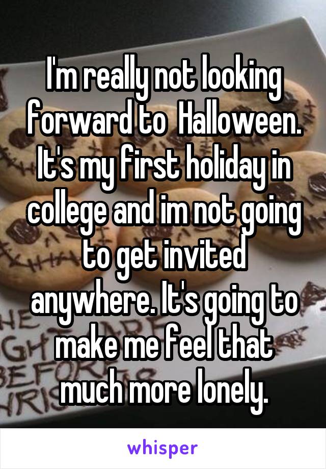 I'm really not looking forward to  Halloween. It's my first holiday in college and im not going to get invited anywhere. It's going to make me feel that much more lonely.