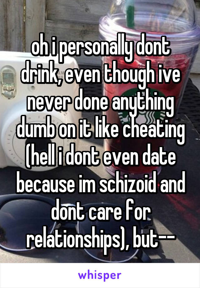 oh i personally dont drink, even though ive never done anything dumb on it like cheating (hell i dont even date because im schizoid and dont care for relationships), but--