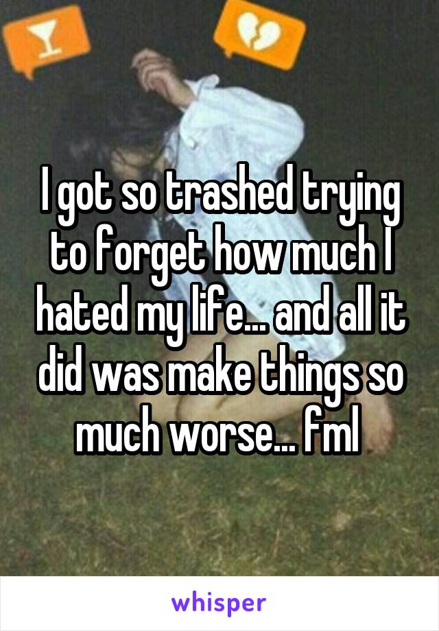 I got so trashed trying to forget how much I hated my life... and all it did was make things so much worse... fml 
