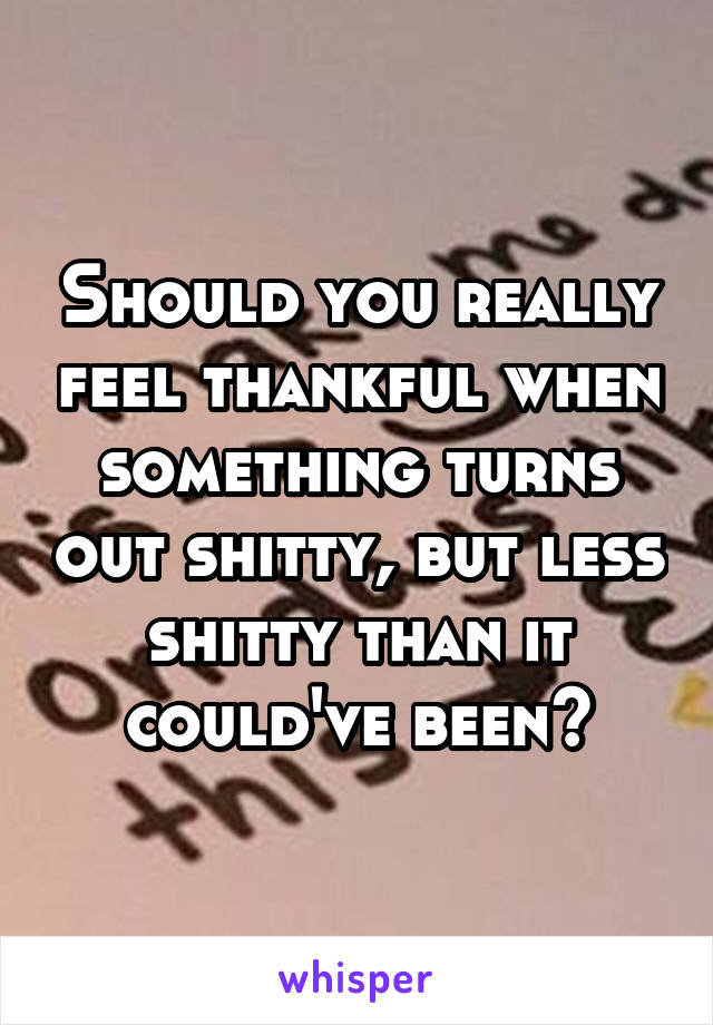 Should you really feel thankful when something turns out shitty, but less shitty than it could've been?