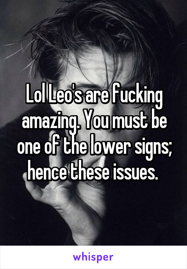 Lol Leo's are fucking amazing. You must be one of the lower signs; hence these issues. 