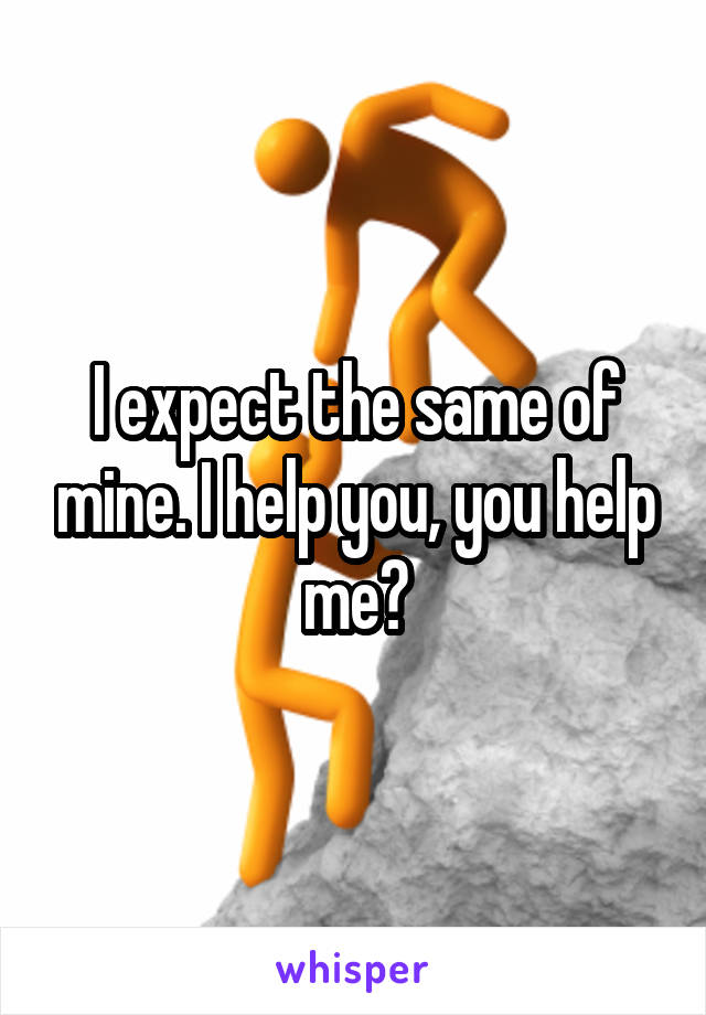 I expect the same of mine. I help you, you help me?