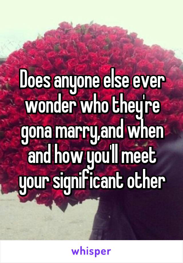 Does anyone else ever wonder who they're gona marry,and when and how you'll meet your significant other