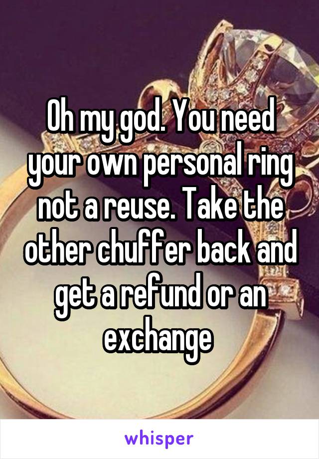Oh my god. You need your own personal ring not a reuse. Take the other chuffer back and get a refund or an exchange 