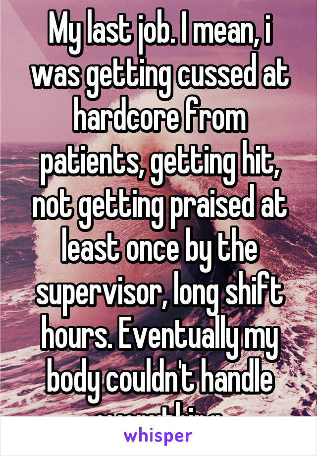 My last job. I mean, i was getting cussed at hardcore from patients, getting hit, not getting praised at least once by the supervisor, long shift hours. Eventually my body couldn't handle everything.