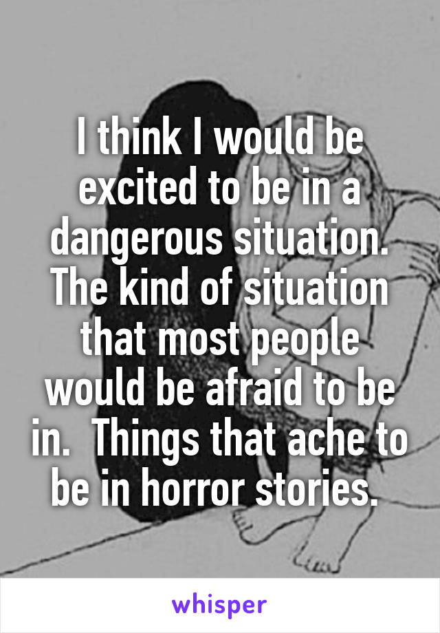 I think I would be excited to be in a dangerous situation. The kind of situation that most people would be afraid to be in.  Things that ache to be in horror stories. 