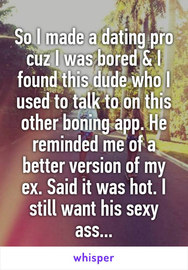 So I made a dating pro cuz I was bored & I found this dude who I used to talk to on this other boning app. He reminded me of a better version of my ex. Said it was hot. I still want his sexy ass...
