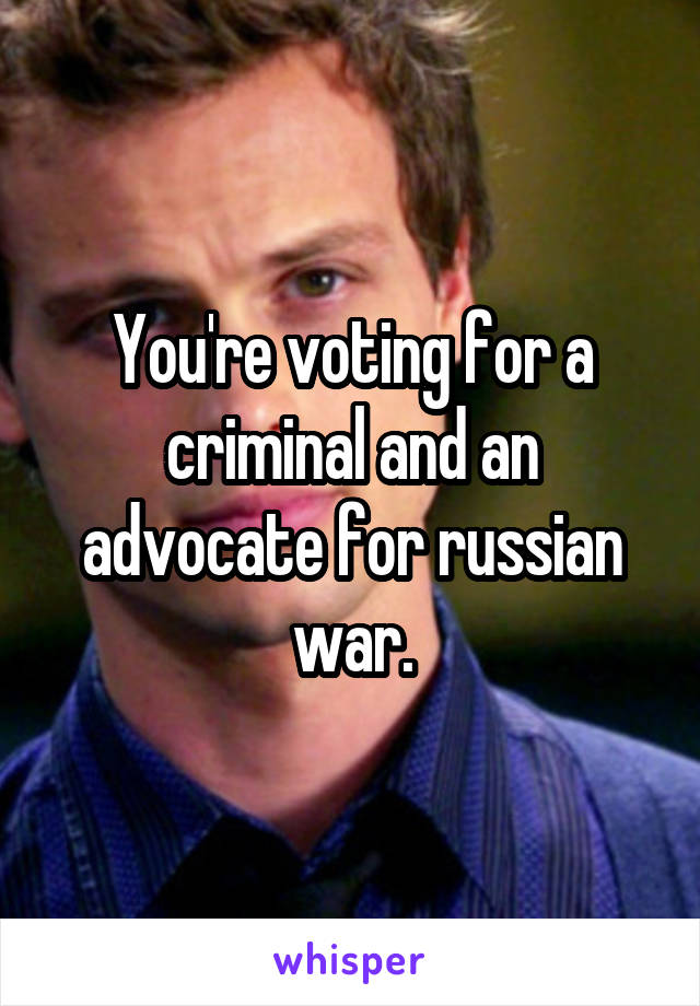 You're voting for a criminal and an advocate for russian war.