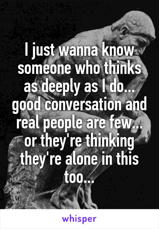 I just wanna know someone who thinks as deeply as I do... good conversation and real people are few... or they're thinking they're alone in this too...