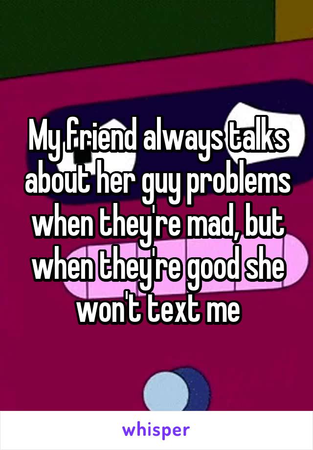 My friend always talks about her guy problems when they're mad, but when they're good she won't text me