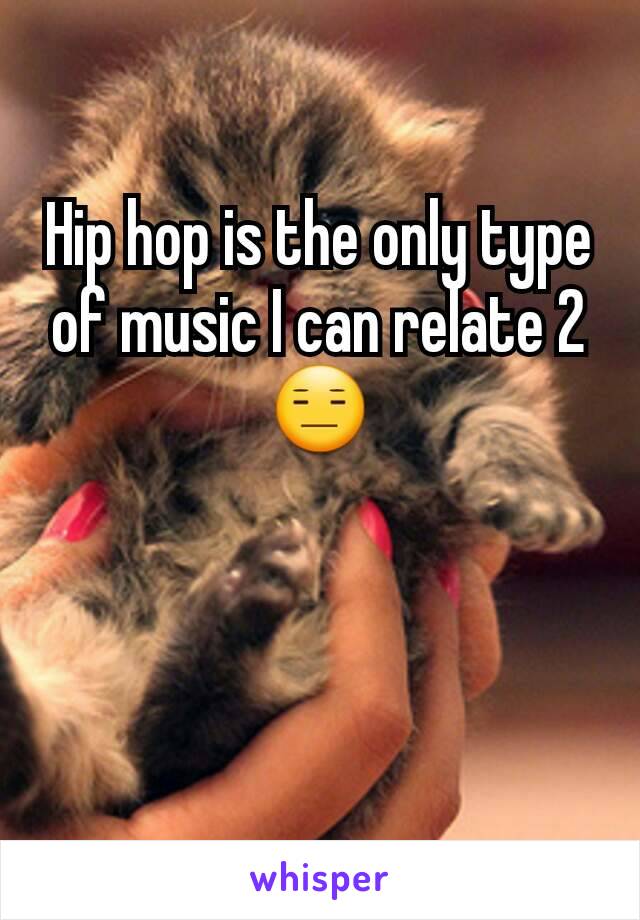 Hip hop is the only type of music I can relate 2😑