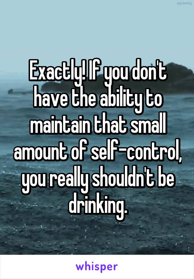 Exactly! If you don't have the ability to maintain that small amount of self-control, you really shouldn't be drinking.