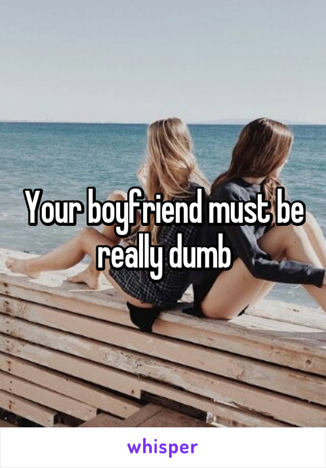 Your boyfriend must be really dumb