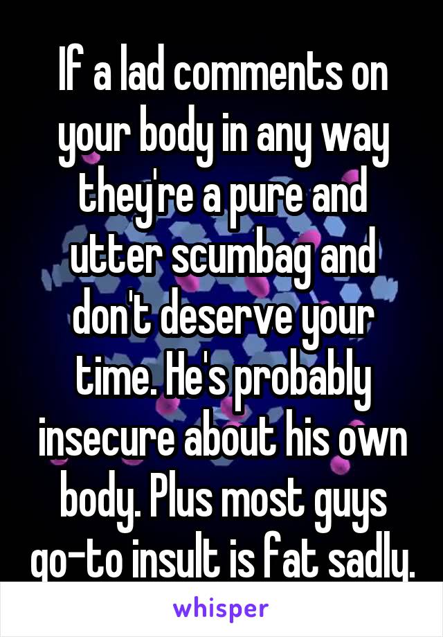 If a lad comments on your body in any way they're a pure and utter scumbag and don't deserve your time. He's probably insecure about his own body. Plus most guys go-to insult is fat sadly.