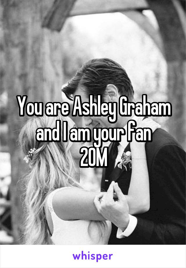 You are Ashley Graham and I am your fan
20M