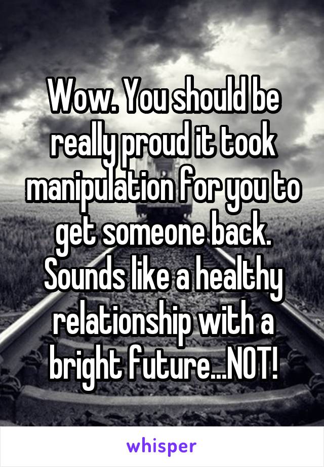 Wow. You should be really proud it took manipulation for you to get someone back. Sounds like a healthy relationship with a bright future...NOT!