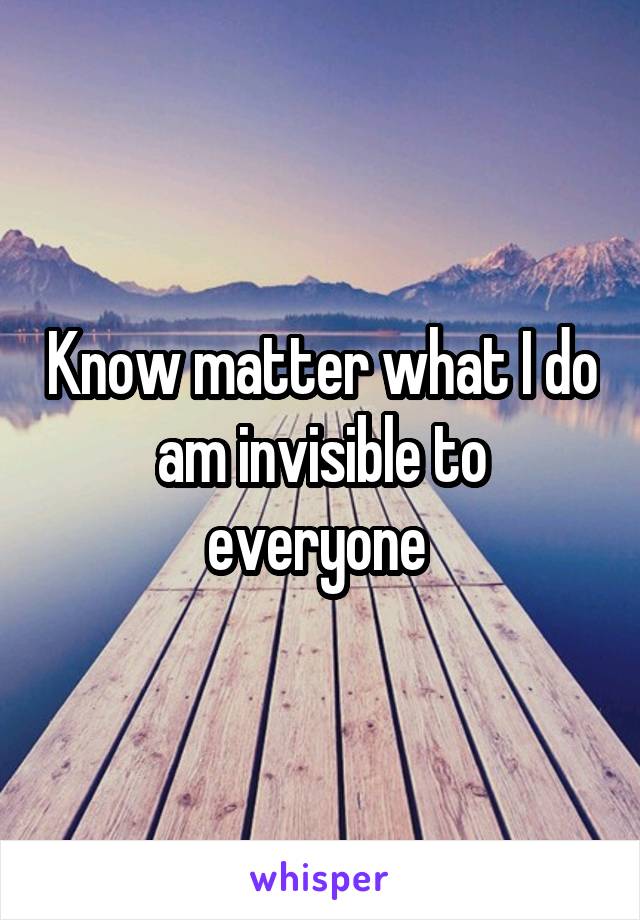 Know matter what I do am invisible to everyone 