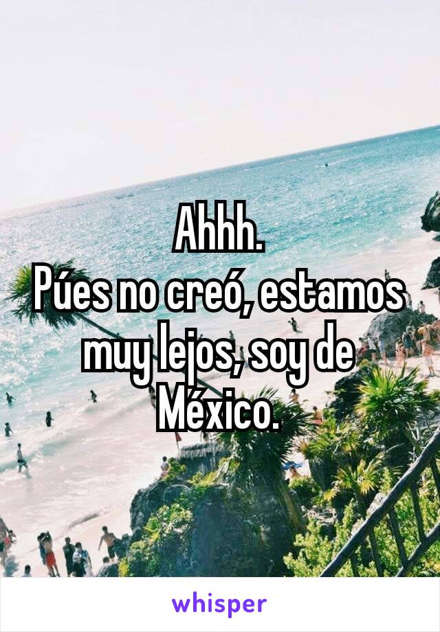 Ahhh.
Púes no creó, estamos muy lejos, soy de México.