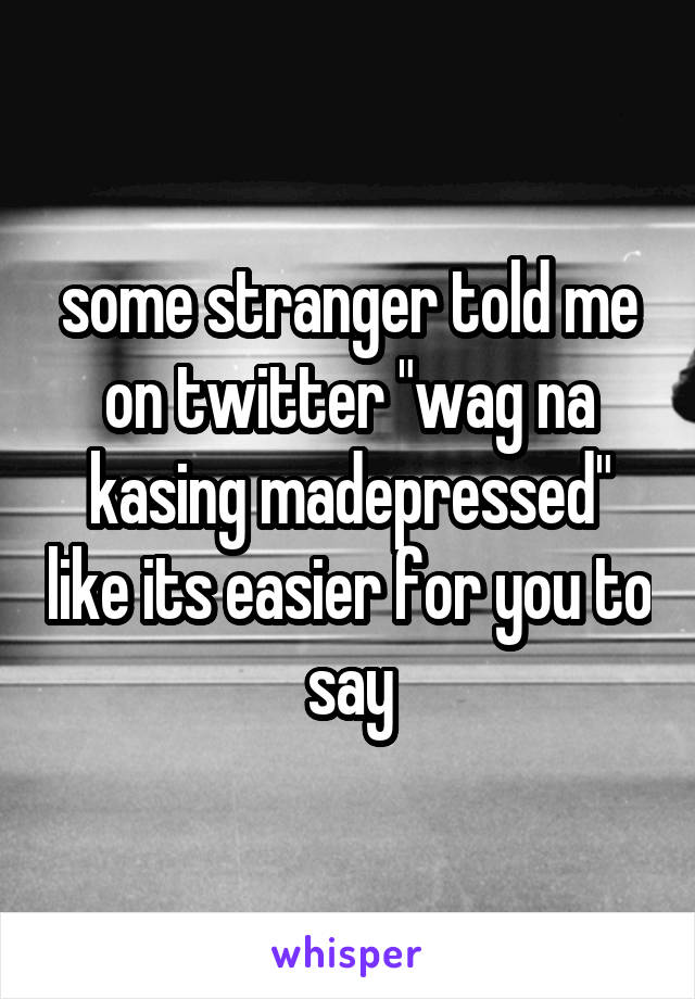 some stranger told me on twitter "wag na kasing madepressed" like its easier for you to say