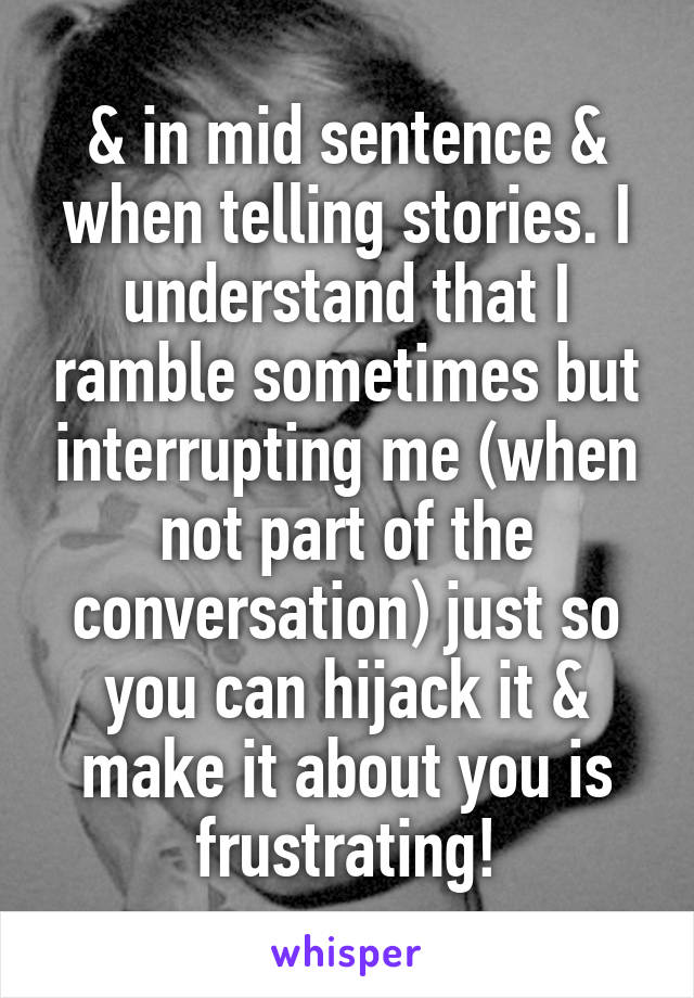 & in mid sentence & when telling stories. I understand that I ramble sometimes but interrupting me (when not part of the conversation) just so you can hijack it & make it about you is frustrating!