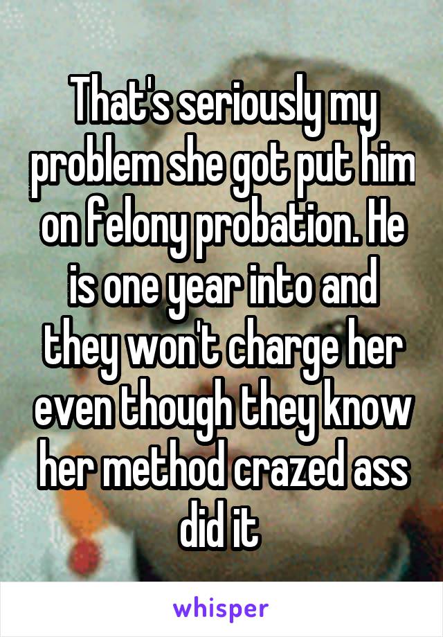 That's seriously my problem she got put him on felony probation. He is one year into and they won't charge her even though they know her method crazed ass did it 