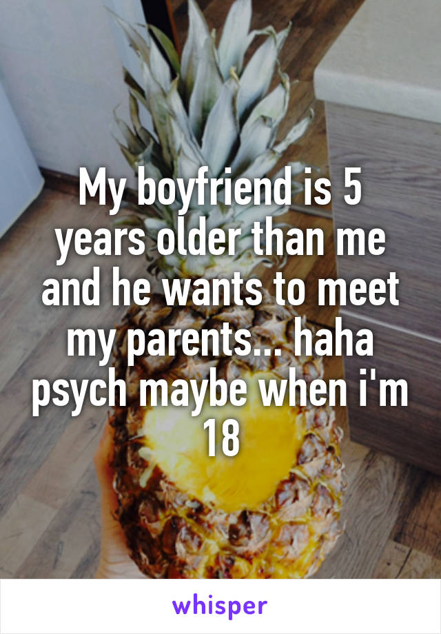 My boyfriend is 5 years older than me and he wants to meet my parents... haha psych maybe when i'm 18
