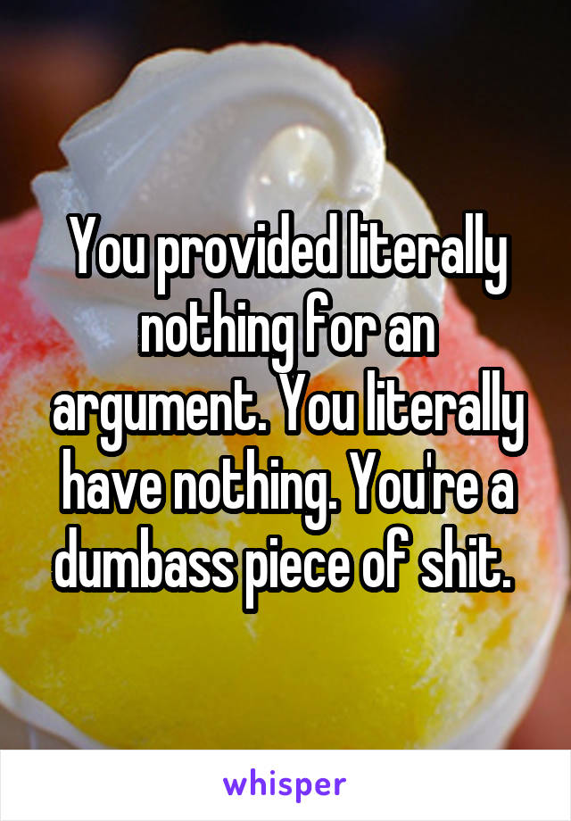 You provided literally nothing for an argument. You literally have nothing. You're a dumbass piece of shit. 