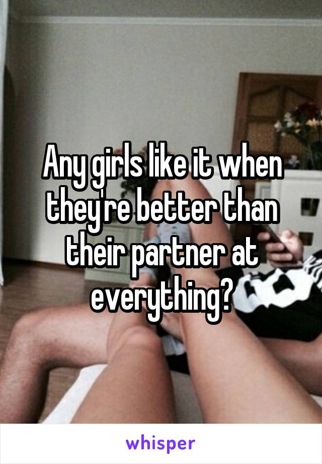 Any girls like it when they're better than their partner at everything?