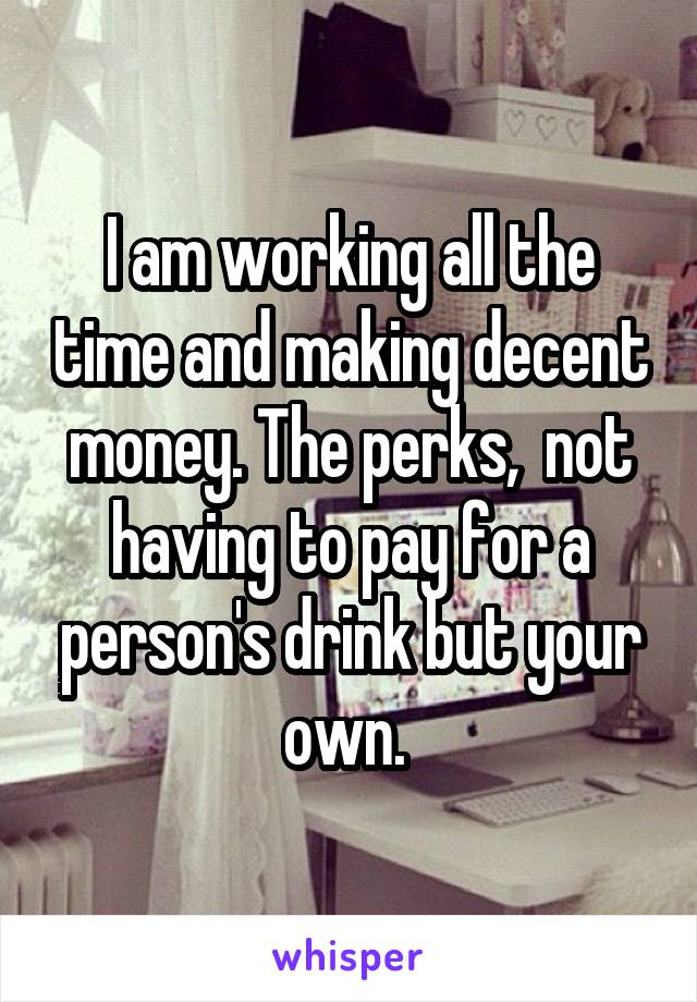 I am working all the time and making decent money. The perks,  not having to pay for a person's drink but your own. 