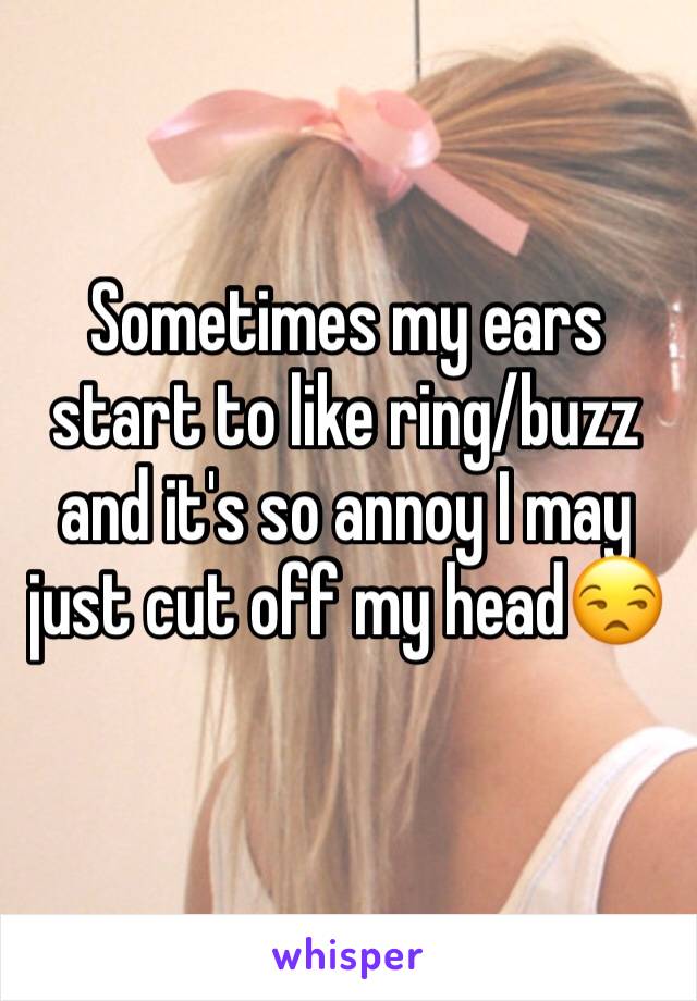 Sometimes my ears start to like ring/buzz and it's so annoy I may just cut off my head😒