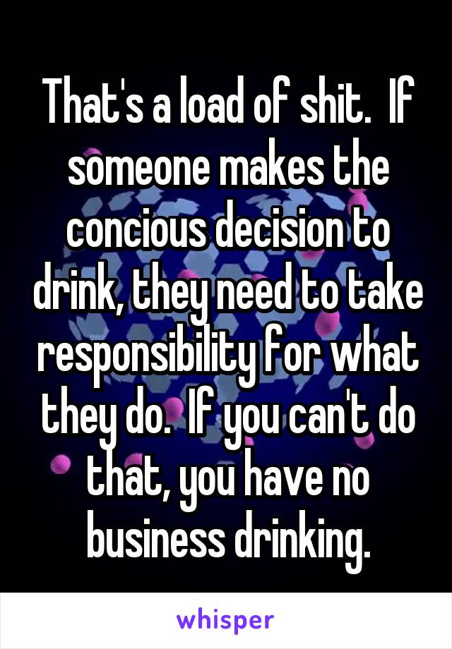 That's a load of shit.  If someone makes the concious decision to drink, they need to take responsibility for what they do.  If you can't do that, you have no business drinking.