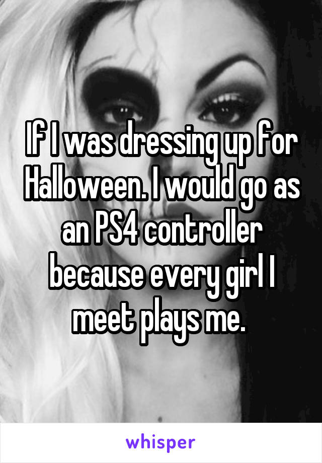 If I was dressing up for Halloween. I would go as an PS4 controller because every girl I meet plays me. 
