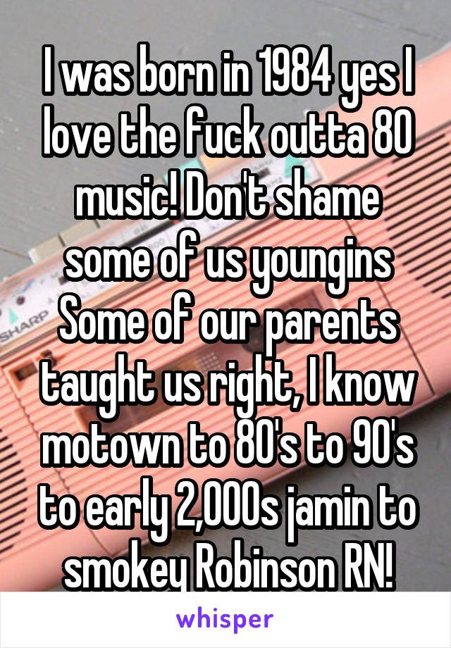 I was born in 1984 yes I love the fuck outta 80 music! Don't shame some of us youngins
Some of our parents taught us right, I know motown to 80's to 90's to early 2,000s jamin to smokey Robinson RN!