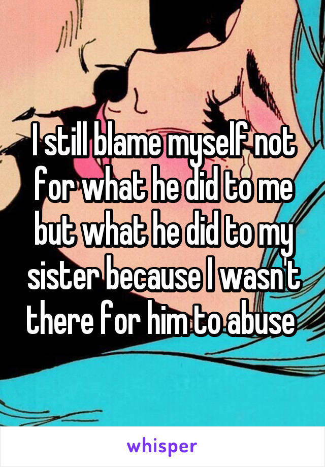 I still blame myself not for what he did to me but what he did to my sister because I wasn't there for him to abuse 