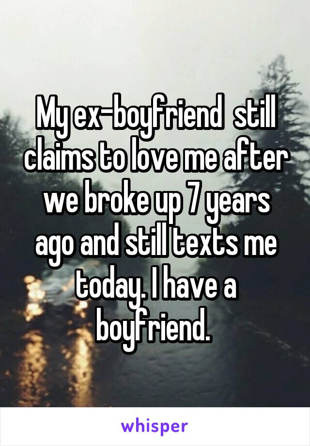 My ex-boyfriend  still claims to love me after we broke up 7 years ago and still texts me today. I have a boyfriend. 
