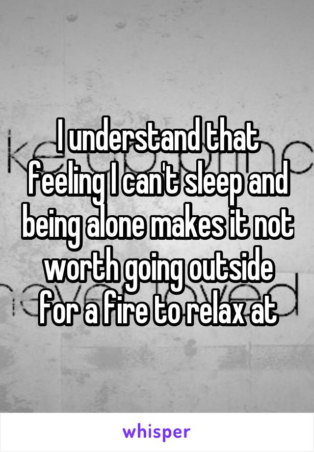 I understand that feeling I can't sleep and being alone makes it not worth going outside for a fire to relax at