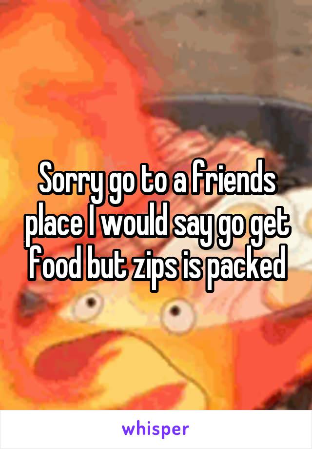Sorry go to a friends place I would say go get food but zips is packed
