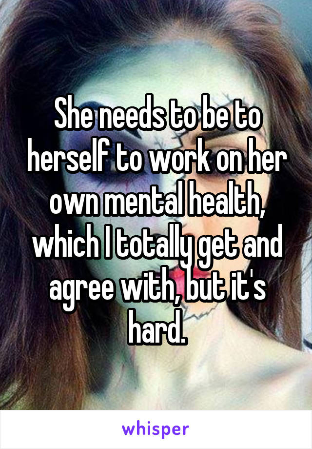 She needs to be to herself to work on her own mental health, which I totally get and agree with, but it's hard.