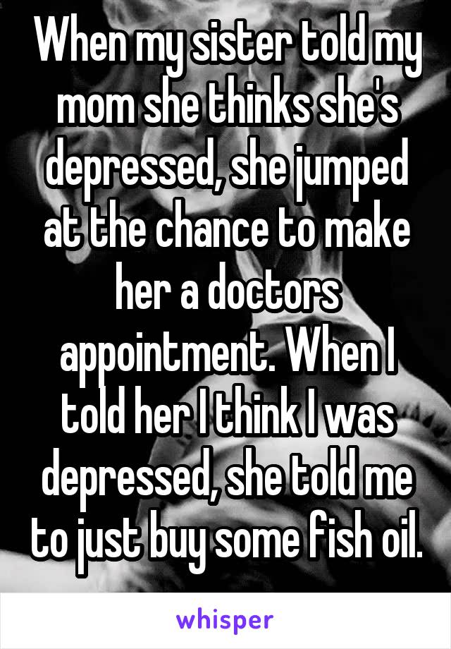 When my sister told my mom she thinks she's depressed, she jumped at the chance to make her a doctors appointment. When I told her I think I was depressed, she told me to just buy some fish oil. 