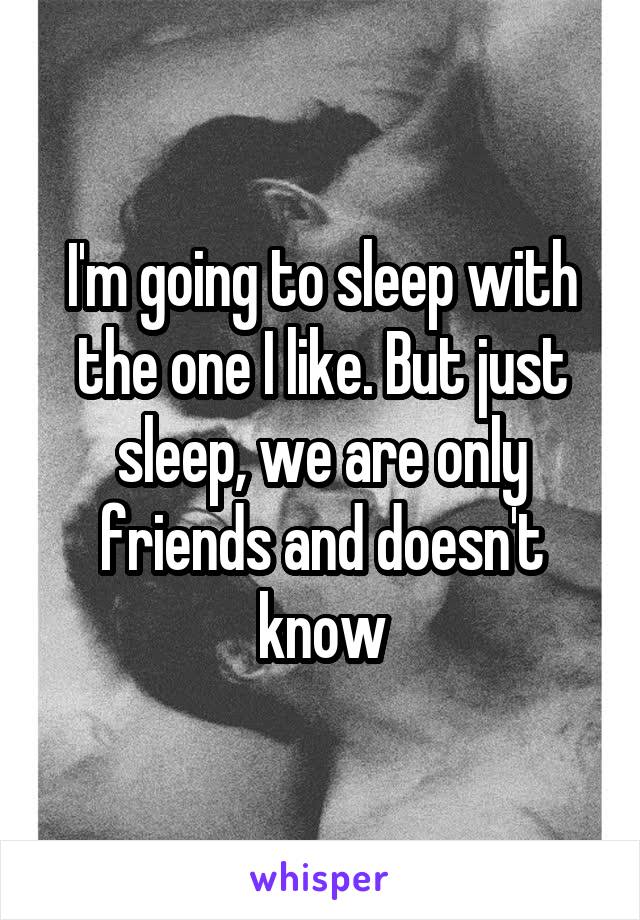 I'm going to sleep with the one I like. But just sleep, we are only friends and doesn't know