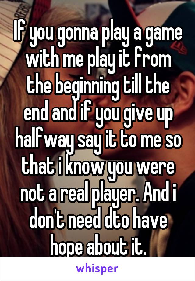 If you gonna play a game with me play it from the beginning till the end and if you give up halfway say it to me so that i know you were not a real player. And i don't need dto have hope about it.
