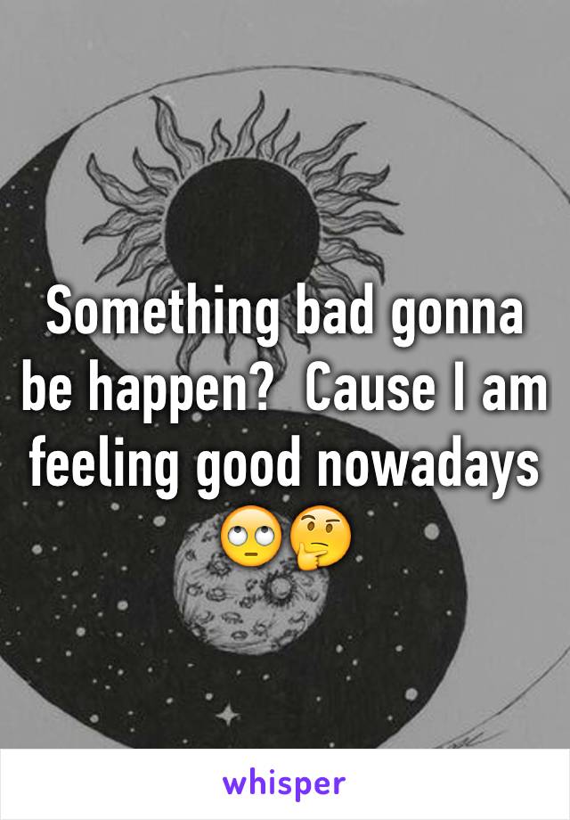 Something bad gonna be happen?  Cause I am feeling good nowadays 🙄🤔