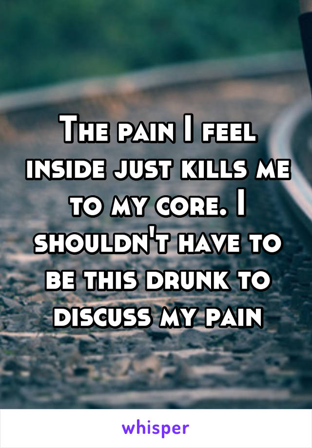The pain I feel inside just kills me to my core. I shouldn't have to be this drunk to discuss my pain